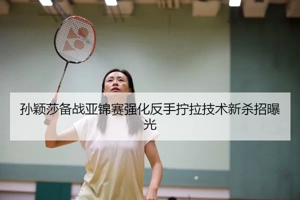 孙颖莎备战亚锦赛强化反手拧拉技术新杀招曝光