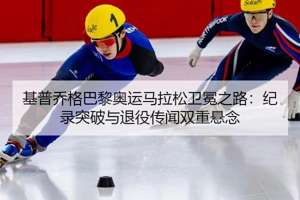 基普乔格巴黎奥运马拉松卫冕之路：纪录突破与退役传闻双重悬念